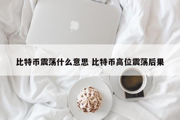 比特币震荡什么意思 比特币高位震荡后果
