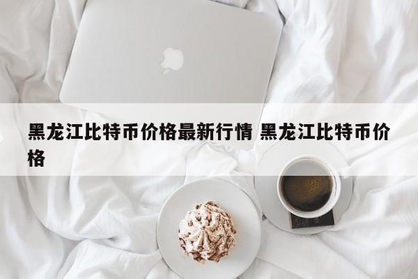 黑龙江比特币价格最新行情 黑龙江比特币价格